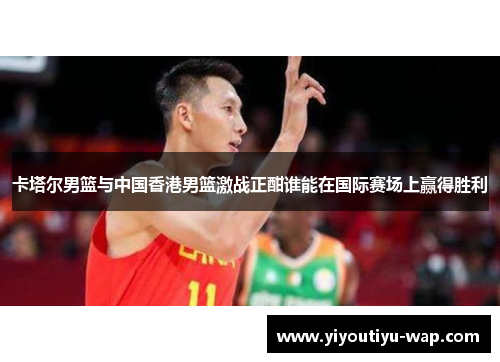 卡塔尔男篮与中国香港男篮激战正酣谁能在国际赛场上赢得胜利