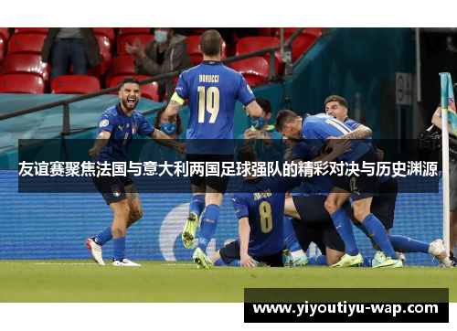 友谊赛聚焦法国与意大利两国足球强队的精彩对决与历史渊源