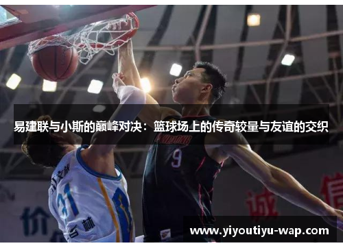 易建联与小斯的巅峰对决：篮球场上的传奇较量与友谊的交织