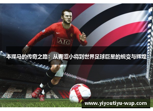 本泽马的传奇之路：从青涩小将到世界足球巨星的蜕变与辉煌